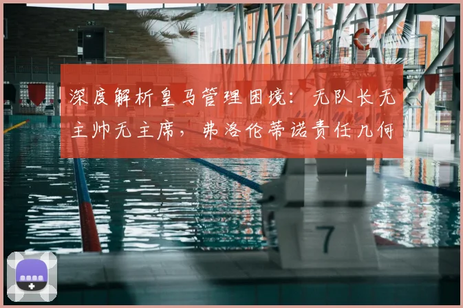 深度解析皇马管理困境：无队长无主帅无主席，弗洛伦蒂诺责任几何？