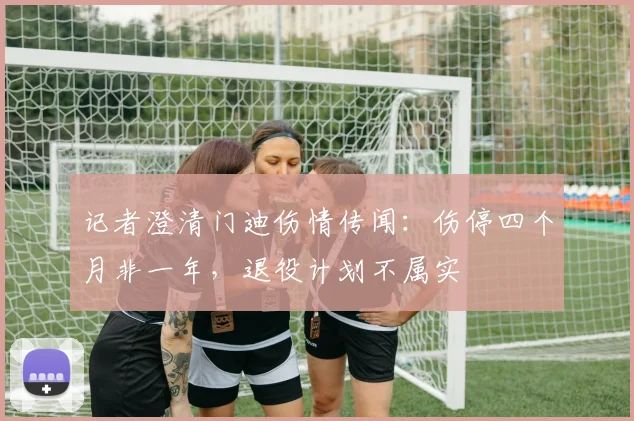 记者澄清门迪伤情传闻：伤停四个月非一年，退役计划不属实