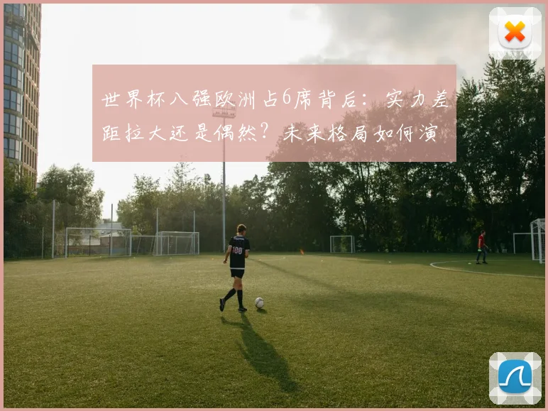 世界杯八强欧洲占6席背后：实力差距拉大还是偶然？未来格局如何演变