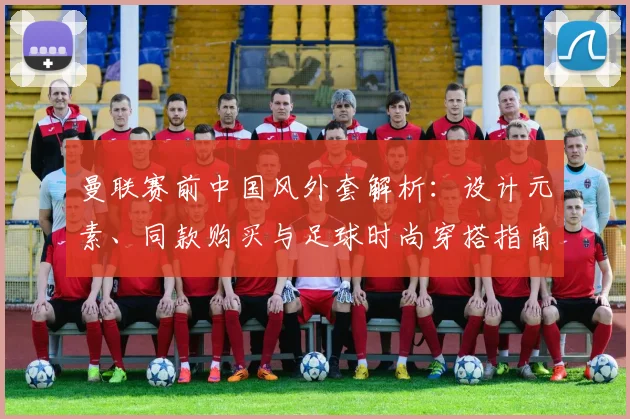 曼联赛前中国风外套解析：设计元素、同款购买与足球时尚穿搭指南