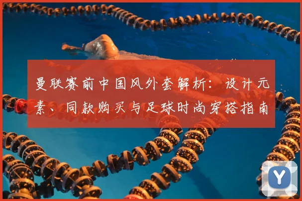 曼联赛前中国风外套解析:设计元素、同款购买与足球时尚穿搭指南