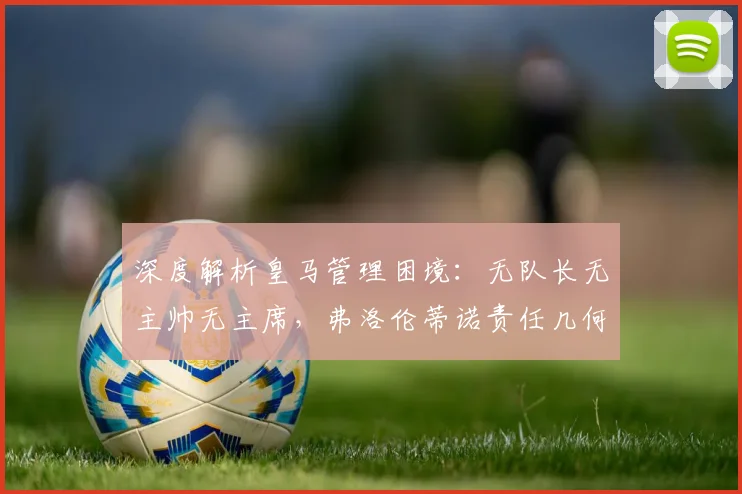 深度解析皇马管理困境：无队长无主帅无主席，弗洛伦蒂诺责任几何？
